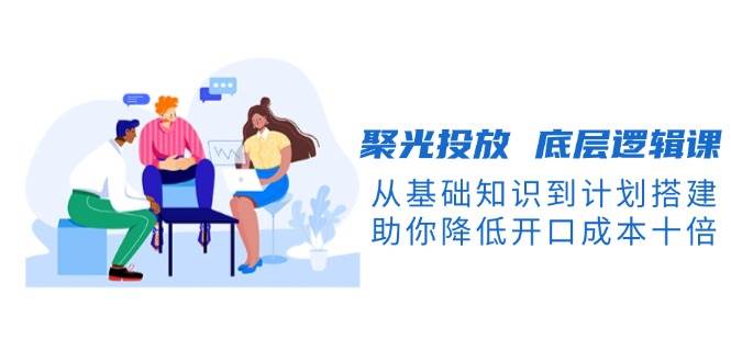 聚光投放底层逻辑课，从基础知识到计划搭建，助你降低开口成本十倍-项目创薪