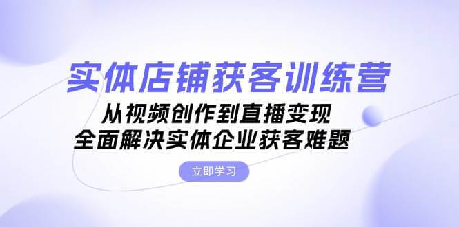 实体店铺获客特训营：从视频创作到直播变现，全面解决实体企业获客难题-项目创薪