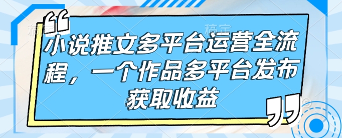 小说推文多平台运营全流程,一个作品多平台发布获取收益